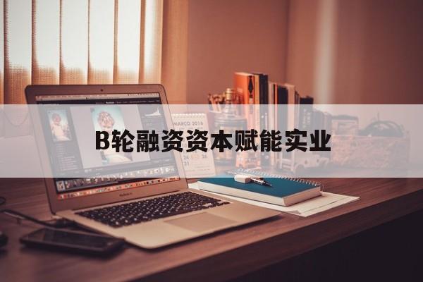 永州市B轮融资资本赋能实业(b轮融资公司值得工作吗)