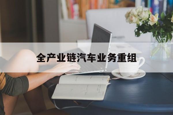 永州市全产业链汽车业务重组(全产业链汽车业务重组的意义)