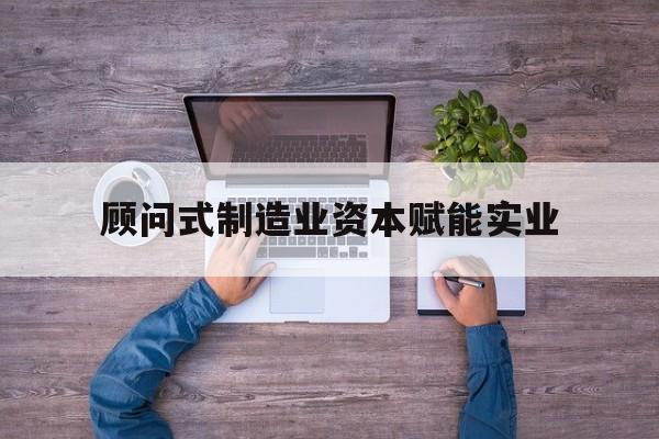 永州市关于顾问式制造业资本赋能实业的信息